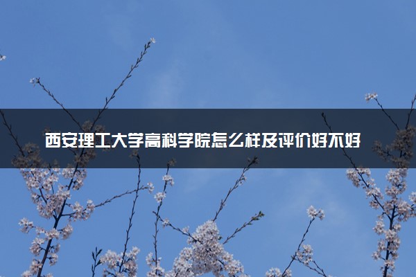 西安理工大学高科学院怎么样及评价好不好 西安理工大学高科学院口碑如何