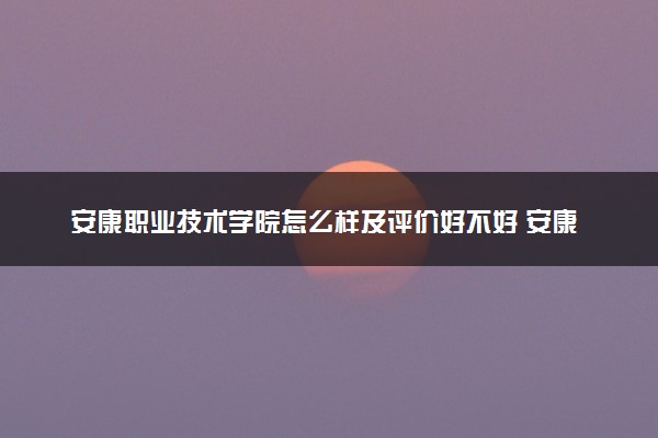安康职业技术学院怎么样及评价好不好 安康职业技术学院口碑如何