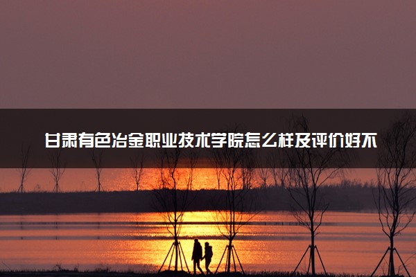 甘肃有色冶金职业技术学院怎么样及评价好不好 甘肃有色冶金职业技术学院口碑如何