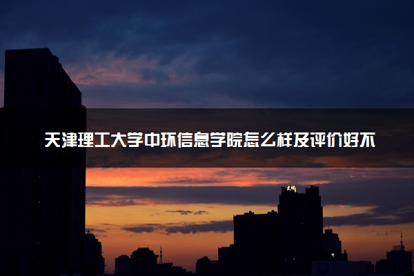 天津理工大学中环信息学院怎么样及评价好不好 天津理工大学中环信息学院口碑如何