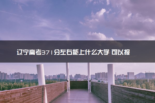辽宁高考371分左右能上什么大学 可以报哪些公办院校(2023报考推荐)