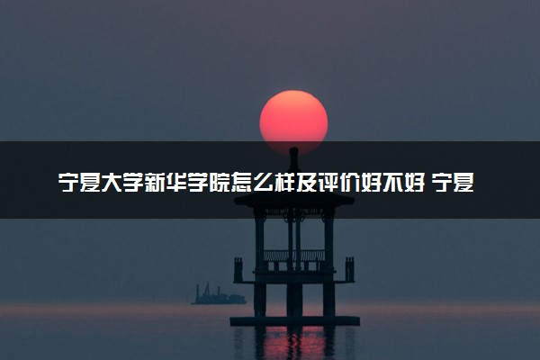 宁夏大学新华学院怎么样及评价好不好 宁夏大学新华学院口碑如何