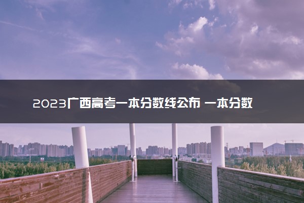 2023广西高考一本分数线公布 一本分数线是多少