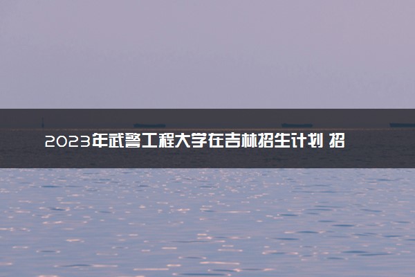 2023年武警工程大学在吉林招生计划 招生专业及人数
