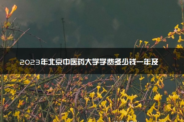 2023年北京中医药大学学费多少钱一年及各专业收费标准查询 大约需要多少费用