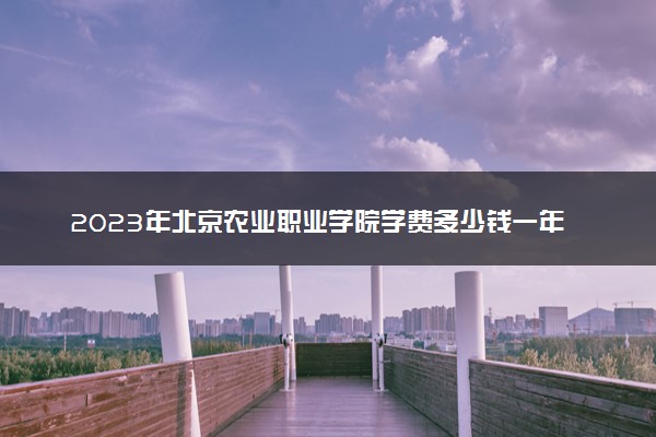 2023年北京农业职业学院学费多少钱一年及各专业收费标准查询 大约需要多少费用