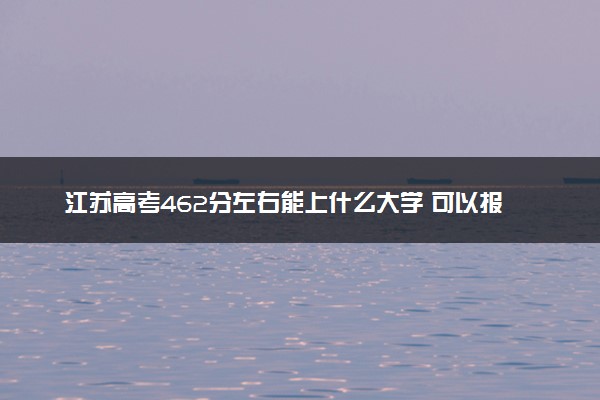 江苏高考462分左右能上什么大学 可以报哪些公办院校(2023报考推荐)