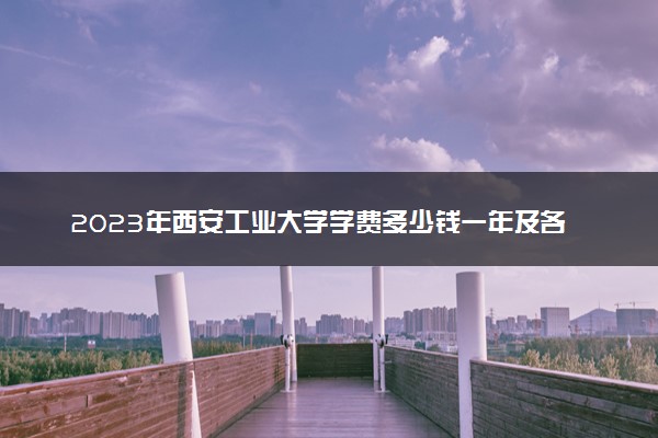 2023年西安工业大学学费多少钱一年及各专业收费标准查询 大约需要多少费用