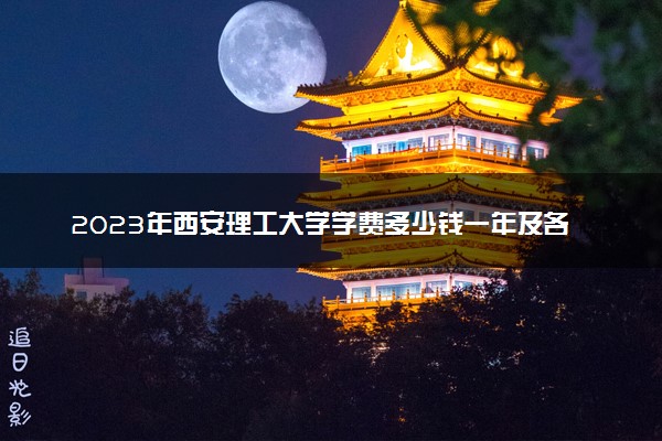 2023年西安理工大学学费多少钱一年及各专业收费标准查询 大约需要多少费用