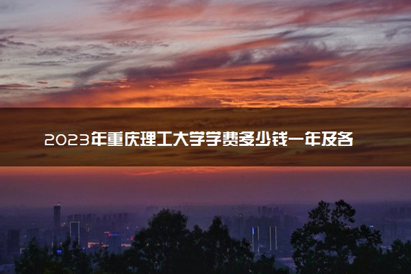 2023年重庆理工大学学费多少钱一年及各专业收费标准查询 大约需要多少费用