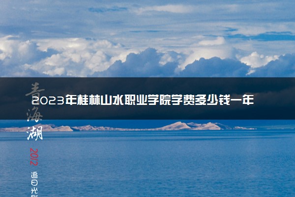 2023年桂林山水职业学院学费多少钱一年及各专业收费标准查询 大约需要多少费用