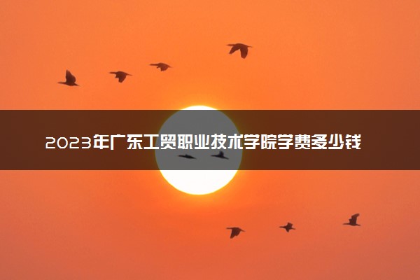 2023年广东工贸职业技术学院学费多少钱一年及各专业收费标准查询 大约需要多少费用