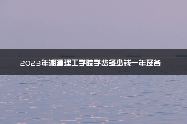 2023年湘潭理工学院学费多少钱一年及各专业收费标准查询 大约需要多少费用