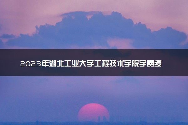 2023年湖北工业大学工程技术学院学费多少钱一年及各专业收费标准查询 大约需要多少费用