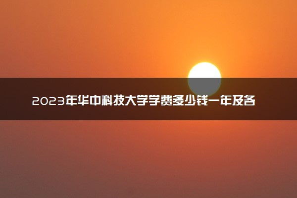 2023年华中科技大学学费多少钱一年及各专业收费标准查询 大约需要多少费用