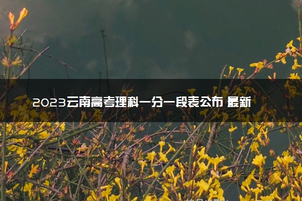 2023云南高考理科一分一段表公布 最新高考成绩排名