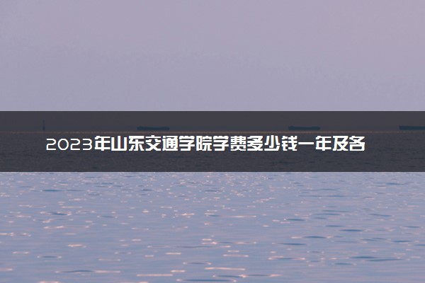 2023年山东交通学院学费多少钱一年及各专业收费标准查询 大约需要多少费用