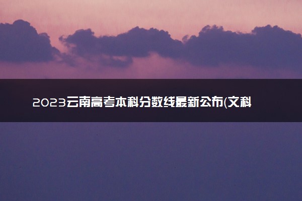 2023云南高考本科分数线最新公布（文科+理科）