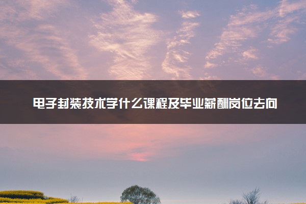电子封装技术学什么课程及毕业薪酬岗位去向 就业前景怎么样