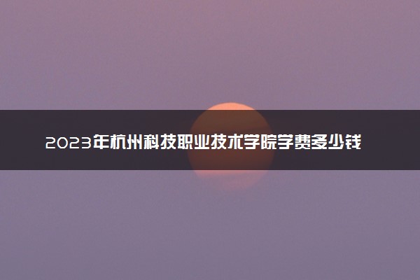 2023年杭州科技职业技术学院学费多少钱一年及各专业收费标准查询 大约需要多少费用