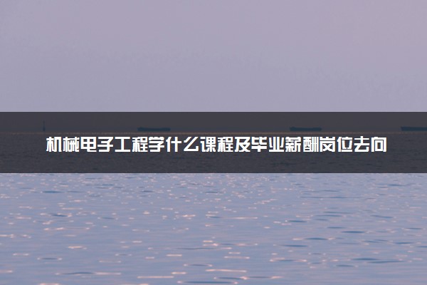 机械电子工程学什么课程及毕业薪酬岗位去向 就业前景怎么样