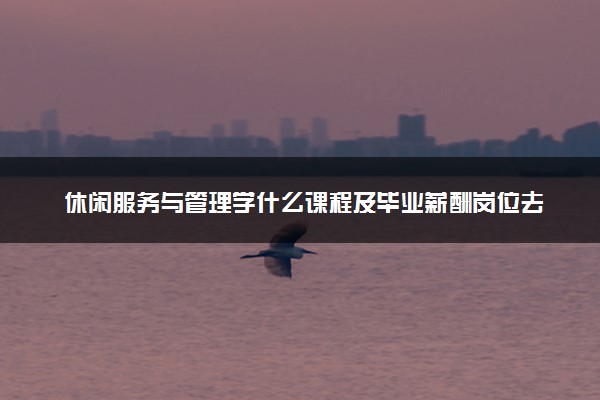休闲服务与管理学什么课程及毕业薪酬岗位去向 就业前景怎么样