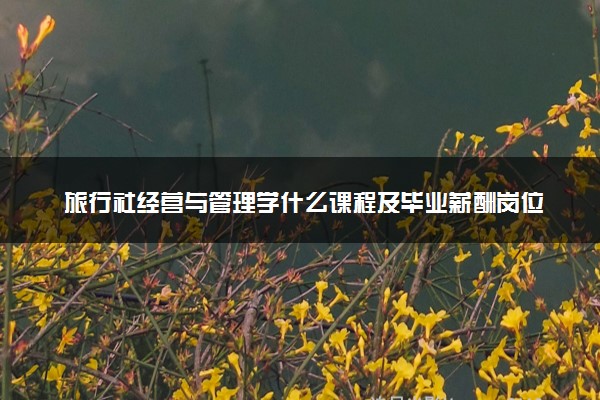 旅行社经营与管理学什么课程及毕业薪酬岗位去向 就业前景怎么样