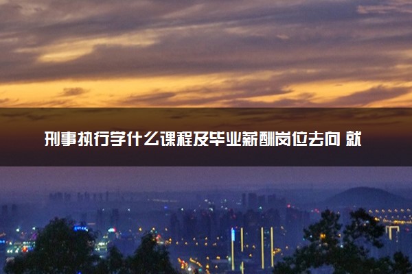 刑事执行学什么课程及毕业薪酬岗位去向 就业前景怎么样