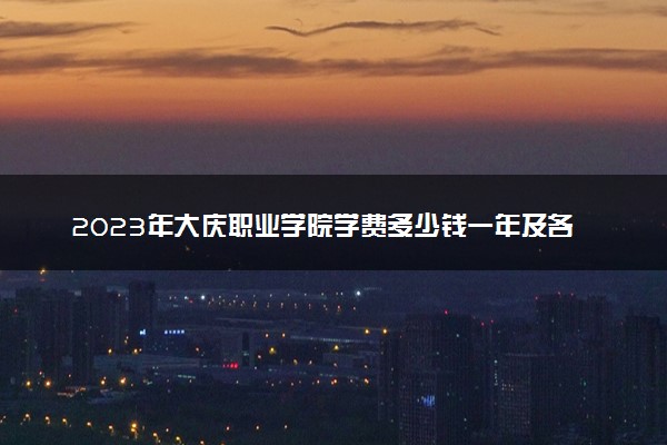 2023年大庆职业学院学费多少钱一年及各专业收费标准查询 大约需要多少费用