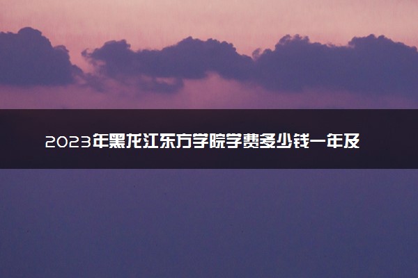 2023年黑龙江东方学院学费多少钱一年及各专业收费标准查询 大约需要多少费用