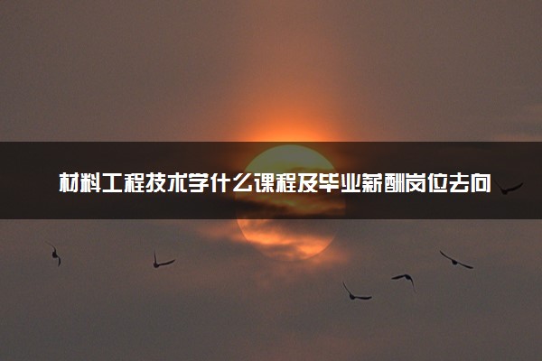 材料工程技术学什么课程及毕业薪酬岗位去向 就业前景怎么样