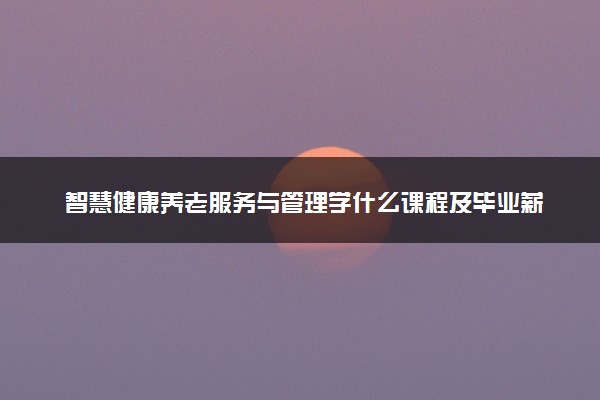 智慧健康养老服务与管理学什么课程及毕业薪酬岗位去向 就业前景怎么样