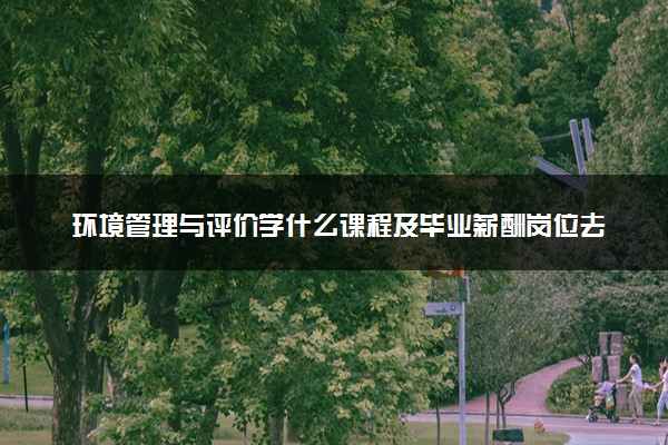 环境管理与评价学什么课程及毕业薪酬岗位去向 就业前景怎么样