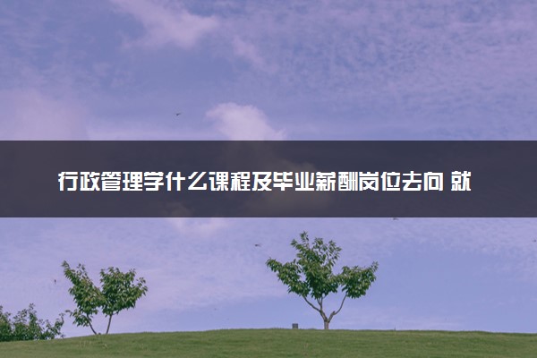 行政管理学什么课程及毕业薪酬岗位去向 就业前景怎么样