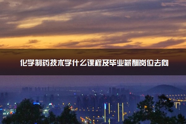 化学制药技术学什么课程及毕业薪酬岗位去向 就业前景怎么样