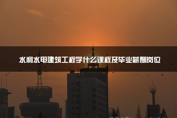 水利水电建筑工程学什么课程及毕业薪酬岗位去向 就业前景怎么样