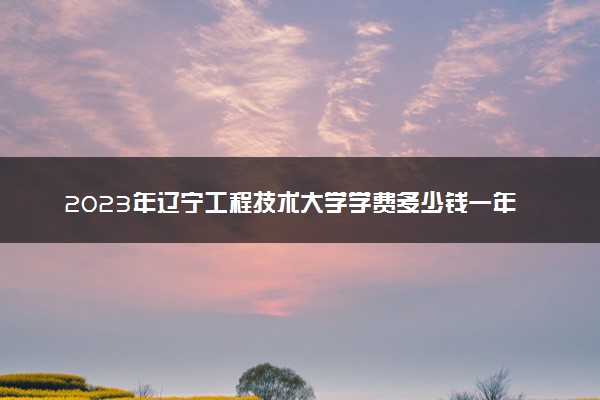 2023年辽宁工程技术大学学费多少钱一年及各专业收费标准查询 大约需要多少费用