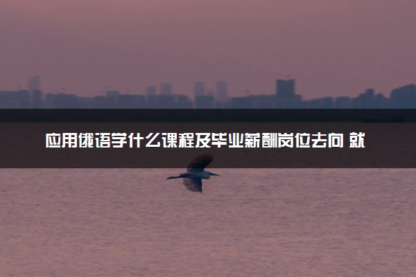 应用俄语学什么课程及毕业薪酬岗位去向 就业前景怎么样