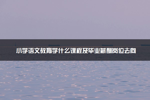 小学语文教育学什么课程及毕业薪酬岗位去向 就业前景怎么样