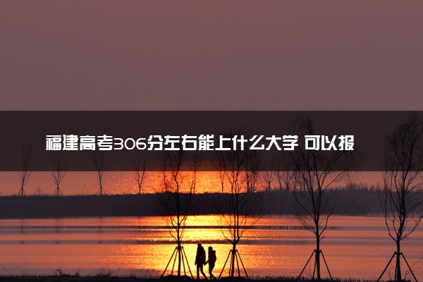 福建高考306分左右能上什么大学 可以报哪些公办院校(2023报考推荐)