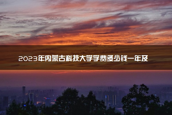 2023年内蒙古科技大学学费多少钱一年及各专业收费标准查询 大约需要多少费用