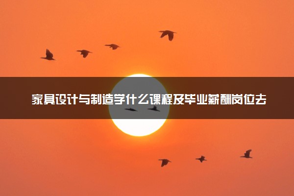 家具设计与制造学什么课程及毕业薪酬岗位去向 就业前景怎么样