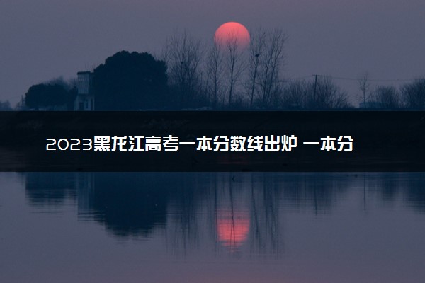 2023黑龙江高考一本分数线出炉 一本分数线最新公布