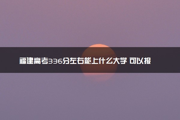 福建高考336分左右能上什么大学 可以报哪些公办院校(2023报考推荐)