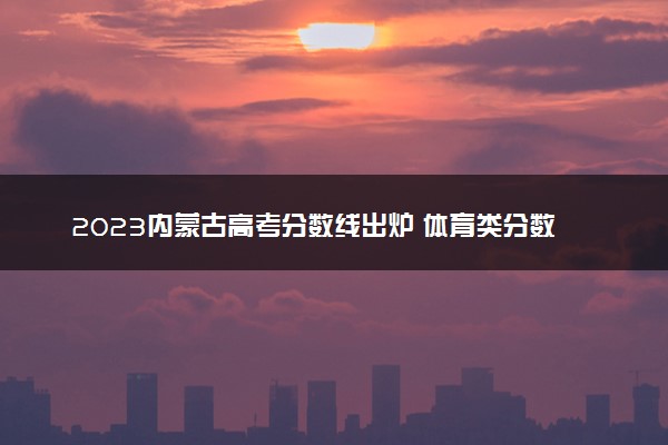 2023内蒙古高考分数线出炉 体育类分数线最新公布
