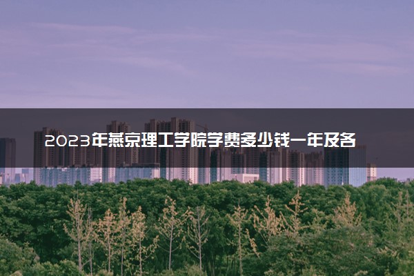 2023年燕京理工学院学费多少钱一年及各专业收费标准查询 大约需要多少费用