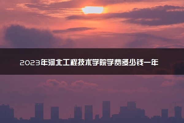 2023年河北工程技术学院学费多少钱一年及各专业收费标准查询 大约需要多少费用