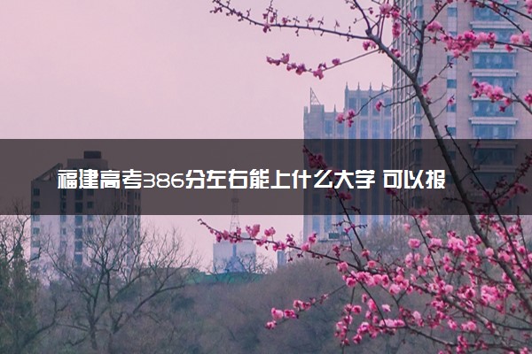 福建高考386分左右能上什么大学 可以报哪些公办院校(2023报考推荐)