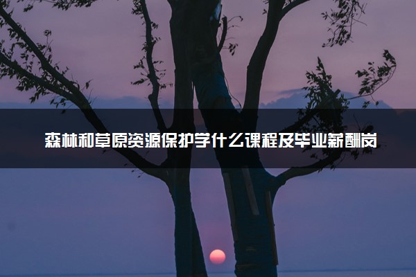 森林和草原资源保护学什么课程及毕业薪酬岗位去向 就业前景怎么样
