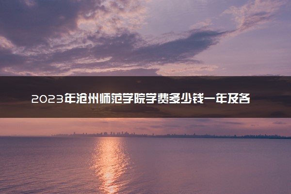 2023年沧州师范学院学费多少钱一年及各专业收费标准查询 大约需要多少费用